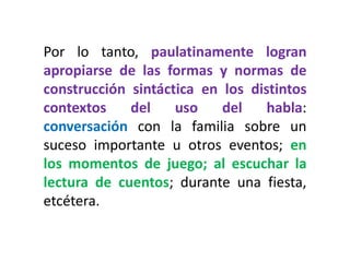 Por lo tanto, paulatinamente logran apropiarse de las formas y normas de construcción sintáctica en los distintos contextos del uso del habla: conversación con la familia sobre un suceso importante u otros eventos; en los momentos de juego; al escuchar la lectura de cuentos; durante una fiesta, etcétera.  