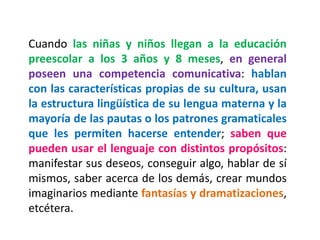 Cuando las niñas y niños llegan a la educación preescolar a los 3 años y 8 meses, en general poseen una competencia comunicativa: hablan con las características propias de su cultura, usan la estructura lingüística de su lengua materna y la mayoría de las pautas o los patrones gramaticales que les permiten hacerse entender; saben que pueden usar el lenguaje con distintos propósitos: manifestar sus deseos, conseguir algo, hablar de sí mismos, saber acerca de los demás, crear mundos imaginarios mediante fantasías y dramatizaciones, etcétera.  