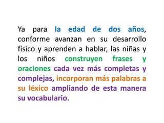 Ya para la edad de dos años,
conforme avanzan en su desarrollo
físico y aprenden a hablar, las niñas y
los niños construyen frases y
oraciones cada vez más completas y
complejas, incorporan más palabras a
su léxico ampliando de esta manera
su vocabulario.
 