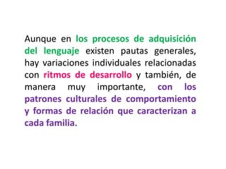 Aunque en los procesos de adquisición
del lenguaje existen pautas generales,
hay variaciones individuales relacionadas
con ritmos de desarrollo y también, de
manera muy importante, con los
patrones culturales de comportamiento
y formas de relación que caracterizan a
cada familia.
 