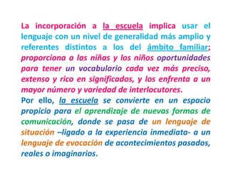 La incorporación a la escuela implica usar el
lenguaje con un nivel de generalidad más amplio y
referentes distintos a los del ámbito familiar;
proporciona a las niñas y los niños oportunidades
para tener un vocabulario cada vez más preciso,
extenso y rico en significados, y los enfrenta a un
mayor número y variedad de interlocutores.
Por ello, la escuela se convierte en un espacio
propicio para el aprendizaje de nuevas formas de
comunicación, donde se pasa de un lenguaje de
situación –ligado a la experiencia inmediata- a un
lenguaje de evocación de acontecimientos pasados,
reales o imaginarios.
 