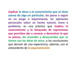 Explicar la ideas o el conocimiento que se tiene
acerca de algo en particular, los pasos a seguir
en un juego o experimento, las opiniones
personales sobre un hecho natural, tema o
problema, es una práctica que implica el
razonamiento y la búsqueda de expresiones
que permiten dar a conocer y demostrar lo que
se piensa, los acuerdos y desacuerdos que se
tienen con las ideas de otros, o las conclusiones
que derivan de una experiencia; además, son el
antecedente de la argumentación
 