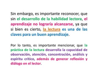 Sin embargo, es importante reconocer, que
sin el desarrollo de la habilidad lectora, el
aprendizaje no lograría alcanzarse, ya que
si bien es cierto, la lectura es una de las
claves para un buen aprendizaje.
Por lo tanto, es importante mencionar, que la
práctica de la lectura desarrolla la capacidad de
observación, atención, concentración, análisis y
espíritu crítico, además de generar reflexión y
diálogo en el lector.
 