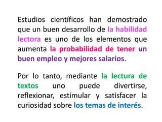 Estudios científicos han demostrado
que un buen desarrollo de la habilidad
lectora es uno de los elementos que
aumenta la probabilidad de tener un
buen empleo y mejores salarios.
Por lo tanto, mediante la lectura de
textos uno puede divertirse,
reflexionar, estimular y satisfacer la
curiosidad sobre los temas de interés.
 