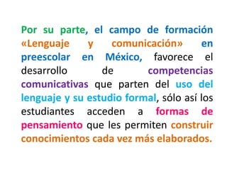 Por su parte, el campo de formación
«Lenguaje y comunicación» en
preescolar en México, favorece el
desarrollo de competencias
comunicativas que parten del uso del
lenguaje y su estudio formal, sólo así los
estudiantes acceden a formas de
pensamiento que les permiten construir
conocimientos cada vez más elaborados.
 