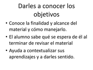 Darles a conocer los
objetivos
• Conoce la finalidad y alcance del
material y cómo manejarlo.
• El alumno sabe qué se espera de él al
terminar de revisar el material
• Ayuda a contextualizar sus
aprendizajes y a darles sentido.