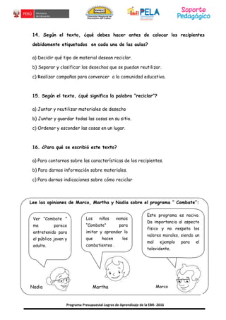 Programa Presupuestal Logros de Aprendizaje de la EBR- 2016
14. Según el texto, ¿qué debes hacer antes de colocar los recipientes
debidamente etiquetados en cada una de las aulas?
a) Decidir qué tipo de material desean reciclar.
b) Separar y clasificar los desechos que se puedan reutilizar.
c) Realizar campañas para convencer a la comunidad educativa.
15. Según el texto, ¿qué significa la palabra “reciclar”?
a) Juntar y reutilizar materiales de desecho
b) Juntar y guardar todas las cosas en su sitio.
c) Ordenar y esconder las cosas en un lugar.
16. ¿Para qué se escribió este texto?
a) Para contarnos sobre las características de los recipientes.
b) Para darnos información sobre materiales.
c) Para darnos indicaciones sobre cómo reciclar
Lee las opiniones de Marco, Martha y Nadia sobre el programa “ Combate”:
Ver “Combate ”
me parece
entretenido para
el público joven y
adulto.
Los niños vemos
“Combate” para
imitar y aprender lo
que hacen los
combatientes .
Nadia Martha Marco
Este programa es nocivo.
Da importancia al aspecto
físico y no respeta los
valores morales, siendo un
mal ejemplo para el
televidente.
 