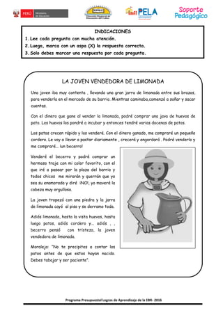Programa Presupuestal Logros de Aprendizaje de la EBR- 2016
INDICACIONES
1.Lee cada pregunta con mucha atención.
2.Luego, marca con un aspa (X) la respuesta correcta.
3.Solo debes marcar una respuesta por cada pregunta.
LA JOVEN VENDEDORA DE LIMONADA
Una joven iba muy contenta , llevando una gran jarra de limonada entre sus brazos,
para venderla en el mercado de su barrio. Mientras caminaba,comenzó a soñar y sacar
cuentas.
Con el dinero que gane al vender la limonada, podré comprar una java de huevos de
pato. Los huevos los pondré a incubar y entonces tendré varias docenas de patos.
Los patos crecen rápido y los venderé. Con el dinero ganado, me compraré un pequeño
cordero. Le voy a llevar a pastar diariamente , crecerá y engordará . Podré venderlo y
me compraré... ¡un becerro!
Venderé el becerro y podré comprar un
hermoso traje con mi color favorito, con el
que iré a pasear por la plaza del barrio y
todos chicos me mirarán y querrán que yo
sea su enamorada y diré ¡NO!, yo moveré la
cabeza muy orgullosa.
La joven tropezó con una piedra y la jarra
de limonada cayó al piso y se derramo toda.
Adiós limonada, hasta la vista huevos, hasta
luego patos, adiós cordero y... adiós , ,
becerro pensó con tristeza, la joven
vendedora de limonada.
Moraleja: “No te precipites a contar los
patos antes de que estos hayan nacido.
Debes tabajar y ser paciente”.
 