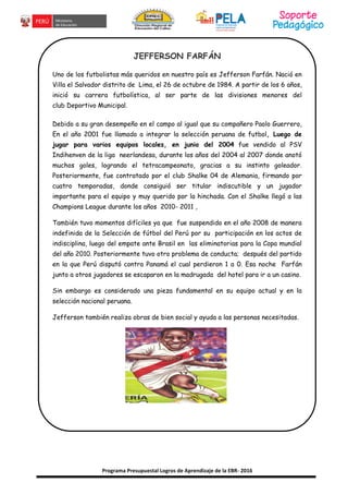 Programa Presupuestal Logros de Aprendizaje de la EBR- 2016
JEFFERSON FARFÁN
Uno de los futbolistas más queridos en nuestro país es Jefferson Farfán. Nació en
Villa el Salvador distrito de Lima, el 26 de octubre de 1984. A partir de los 6 años,
inició su carrera futbolística, al ser parte de las divisiones menores del
club Deportivo Municipal.
Debido a su gran desempeño en el campo al igual que su compañero Paolo Guerrero,
En el año 2001 fue llamado a integrar la selección peruana de futbol, Luego de
jugar para varios equipos locales, en junio del 2004 fue vendido al PSV
Indihenven de la liga neerlandesa, durante los años del 2004 al 2007 donde anotó
muchos goles, logrando el tetracampeonato, gracias a su instinto goleador.
Posteriormente, fue contratado por el club Shalke 04 de Alemania, firmando por
cuatro temporadas, donde consiguió ser titular indiscutible y un jugador
importante para el equipo y muy querido por la hinchada. Con el Shalke llegó a las
Champions League durante los años 2010- 2011 ,
También tuvo momentos difíciles ya que fue suspendido en el año 2008 de manera
indefinida de la Selección de fútbol del Perú por su participación en los actos de
indisciplina, luego del empate ante Brasil en las eliminatorias para la Copa mundial
del año 2010. Posteriormente tuvo otro problema de conducta; después del partido
en la que Perú disputó contra Panamá el cual perdieron 1 a 0. Esa noche Farfán
junto a otros jugadores se escaparon en la madrugada del hotel para ir a un casino.
Sin embargo es considerado una pieza fundamental en su equipo actual y en la
selección nacional peruana.
Jefferson también realiza obras de bien social y ayuda a las personas necesitadas.
 