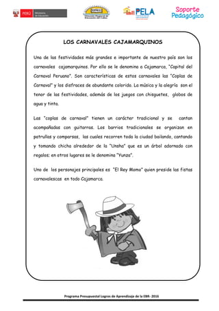 Programa Presupuestal Logros de Aprendizaje de la EBR- 2016
LOS CARNAVALES CAJAMARQUINOS
Una de las festividades más grandes e importante de nuestro país son los
carnavales cajamarquinos. Por ello se le denomina a Cajamarca, “Capital del
Carnaval Peruano”. Son características de estos carnavales las “Coplas de
Carnaval” y los disfraces de abundante colorido. La música y la alegría son el
tenor de las festividades, además de los juegos con chisguetes, globos de
agua y tinta.
Las “coplas de carnaval” tienen un carácter tradicional y se cantan
acompañadas con guitarras. Los barrios tradicionales se organizan en
patrullas y comparsas, las cuales recorren toda la ciudad bailando, cantando
y tomando chicha alrededor de la “Unsha” que es un árbol adornado con
regalos; en otros lugares se le denomina “Yunza”.
Uno de los personajes principales es “El Rey Momo” quien preside las fistas
carnavalescas en todo Cajamarca.
 