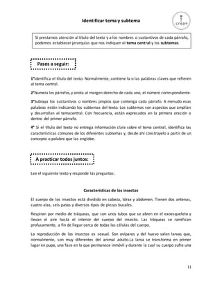 11
Identificar tema y subtema
1°Identifica el título del texto. Normalmente, contiene la o las palabras claves que refieren
al tema central.
2°Numera los párrafos,y anota al margen derecho de cada uno, el número correspondiente.
3°Subraya los sustantivos o nombres propios que contenga cada párrafo. A menudo esas
palabras están indicando los subtemas del texto. Los subtemas son aspectos que amplían
y desarrollan el temacentral. Con frecuencia, están expresados en la primera oración o
dentro del primer párrafo.
4° Si el título del texto no entrega información clara sobre el tema central, identifica las
características comunes de los diferentes subtemas y, desde ahí constrúyelo a partir de un
concepto o palabra que las englobe.
Lee el siguiente texto y responde las preguntas:
Características de los insectos
El cuerpo de los insectos está dividido en cabeza, tórax y abdomen. Tienen dos antenas,
cuatro alas, seis patas y diversos tipos de piezas bucales.
Respiran por medio de tráqueas, que son unos tubos que se abren en el exoesqueleto y
llevan el aire hasta el interior del cuerpo del insecto. Las tráqueas se ramifican
profusamente, a fin de llegar cerca de todas las células del cuerpo.
La reproducción de los insectos es sexual. Son ovíparos y del huevo salen larvas que,
normalmente, son muy diferentes del animal adulto.La larva se transforma en primer
lugar en pupa, una fase en la que permanece inmóvil y durante la cual su cuerpo sufre una
Si prestamos atención al título del texto y a los nombres o sustantivos de cada párrafo,
podemos establecer jerarquías que nos indiquen el tema central y los subtemas.
El tema central refiere al contenido principal que se desarrolla en el texto y los
subtemas son aspectos o caracterís-
ticas relacionados con el tema central, que lo explican y amplían.
Pasos a seguir:
A practicar todos juntos:
 