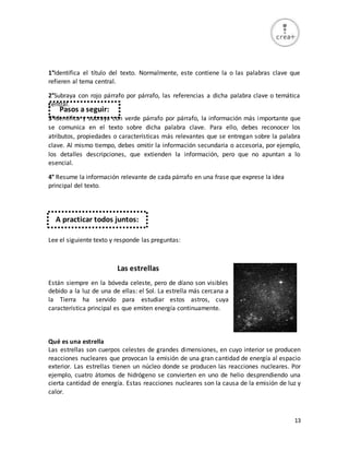 13
1°Identifica el título del texto. Normalmente, este contiene la o las palabras clave que
refieren al tema central.
2°Subraya con rojo párrafo por párrafo, las referencias a dicha palabra clave o temática
central.
3°Identifica y subraya con verde párrafo por párrafo, la información más importante que
se comunica en el texto sobre dicha palabra clave. Para ello, debes reconocer los
atributos, propiedades o características más relevantes que se entregan sobre la palabra
clave. Al mismo tiempo, debes omitir la información secundaria o accesoria, por ejemplo,
los detalles descripciones, que extienden la información, pero que no apuntan a lo
esencial.
4° Resume la información relevante de cada párrafo en una frase que exprese la idea
principal del texto.
Lee el siguiente texto y responde las preguntas:
Las estrellas
Están siempre en la bóveda celeste, pero de díano son visibles
debido a la luz de una de ellas: el Sol. La estrella más cercana a
la Tierra ha servido para estudiar estos astros, cuya
característica principal es que emiten energía continuamente.
Qué es una estrella
Las estrellas son cuerpos celestes de grandes dimensiones, en cuyo interior se producen
reacciones nucleares que provocan la emisión de una gran cantidad de energía al espacio
exterior. Las estrellas tienen un núcleo donde se producen las reacciones nucleares. Por
ejemplo, cuatro átomos de hidrógeno se convierten en uno de helio desprendiendo una
cierta cantidad de energía. Estas reacciones nucleares son la causa de la emisión de luz y
calor.
Pasos a seguir:
A practicar todos juntos:
 