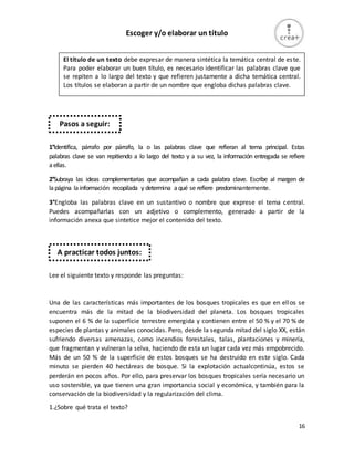 16
Escoger y/o elaborar un título
1°Identifica, párrafo por párrafo, la o las palabras clave que refieran al tema principal. Estas
palabras clave se van repitiendo a lo largo del texto y a su vez, la información entregada se refiere
aellas.
2°Subraya las ideas complementarias que acompañan a cada palabra clave. Escribe al margen de
lapágina lainformación recopilada y determina aqué se refiere predominantemente.
3°Engloba las palabras clave en un sustantivo o nombre que exprese el tema central.
Puedes acompañarlas con un adjetivo o complemento, generado a partir de la
información anexa que sintetice mejor el contenido del texto.
Lee el siguiente texto y responde las preguntas:
Una de las características más importantes de los bosques tropicales es que en ellos se
encuentra más de la mitad de la biodiversidad del planeta. Los bosques tropicales
suponen el 6 % de la superficie terrestre emergida y contienen entre el 50 % y el 70 % de
especies de plantas y animales conocidas. Pero, desde la segunda mitad del siglo XX, están
sufriendo diversas amenazas, como incendios forestales, talas, plantaciones y minería,
que fragmentan y vulneran la selva, haciendo de esta un lugar cada vez más empobrecido.
Más de un 50 % de la superficie de estos bosques se ha destruido en este siglo. Cada
minuto se pierden 40 hectáreas de bosque. Si la explotación actualcontinúa, estos se
perderán en pocos años. Por ello, para preservar los bosques tropicales sería necesario un
uso sostenible, ya que tienen una gran importancia social y económica, y también para la
conservación de la biodiversidad y la regularización del clima.
1.¿Sobre qué trata el texto?
El título de un texto debe expresar de manera sintética la temática central de este.
Para poder elaborar un buen título, es necesario identificar las palabras clave que
se repiten a lo largo del texto y que refieren justamente a dicha temática central.
Los títulos se elaboran a partir de un nombre que engloba dichas palabras clave.
Pasos a seguir:
A practicar todos juntos:
 
