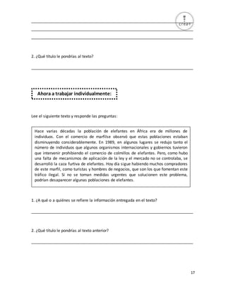 17
_________________________________________________________________________
_________________________________________________________________________
_________________________________________________________________________
2. ¿Qué título le pondrías al texto?
_________________________________________________________________________
Lee el siguiente texto y responde las preguntas:
1. ¿A qué o a quiénes se refiere la información entregada en el texto?
_________________________________________________________________________
2. ¿Qué título le pondrías al texto anterior?
_________________________________________________________________________
Ahora a trabajar individualmente:
Hace varias décadas la población de elefantes en África era de millones de
individuos. Con el comercio de marfilse observó que estas poblaciones estaban
disminuyendo considerablemente. En 1989, en algunos lugares se redujo tanto el
número de individuos que algunos organismos internacionales y gobiernos tuvieron
que intervenir prohibiendo el comercio de colmillos de elefantes. Pero, como hubo
una falta de mecanismos de aplicación de la ley y el mercado no se controlaba, se
desarrolló la caza furtiva de elefantes. Hoy día sigue habiendo muchos compradores
de este marfil, como turistas y hombres de negocios, que son los que fomentan este
tráfico ilegal. Si no se toman medidas urgentes que solucionen este problema,
podrían desaparecer algunas poblaciones de elefantes.
 