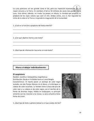 19
La Luna pareciera ser tan grande como el Sol, pero esa impresión esprovocada por su
mayor cercanía a la Tierra. En realidad, el Sol es 50 millones de veces más grande que la
Luna. Esta última, además, no irradia luz propia; en efecto, la claridad que proyecta es
producto de los rayos solares que caen en ella. Ambos astros, eso sí, han regulado los
ciclos de la vida en la Tierra e inspirado la imaginación de la humanidad.
1. ¿Cuál es la función o propósito del texto anterior?
_________________________________________________________________________
_________________________________________________________________________
2. ¿Con qué objetivo leerías este texto?
_________________________________________________________________________
_________________________________________________________________________
3. ¿Qué tipo de información buscarías en este texto?
_________________________________________________________________________
_________________________________________________________________________
_________________________________________________________________________
El carpintero
Nombre científico: Campephilus magellanicus
Distribución: Desde el río Biobío hasta el canal Beagle.
Características: El macho posee un plumaje de color negro
azulado, con dos franjas blancas en el dorso, y lo distingue su
cabeza de color escarlata. La hembra tiene la base del pico de
color rojo y su cabeza es de color negro, con el mechón de la
frente de distintos largos. Habita en losbosques; su principal
alimento son los insectos y las larvas; su pico esfuerte y tiene
forma de cincel.
1. ¿Qué tipo de texto o género textual es el que acabas de leer?
Ahora a trabajar individualmente:
 