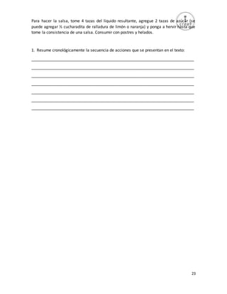 23
Para hacer la salsa, tome 4 tazas del líquido resultante, agregue 2 tazas de azúcar (se
puede agregar ½ cucharadita de ralladura de limón o naranja) y ponga a hervir hasta que
tome la consistencia de una salsa. Consumir con postres y helados.
1. Resume cronológicamente la secuencia de acciones que se presentan en el texto:
_________________________________________________________________________
_________________________________________________________________________
_________________________________________________________________________
_________________________________________________________________________
_________________________________________________________________________
_________________________________________________________________________
_________________________________________________________________________
 