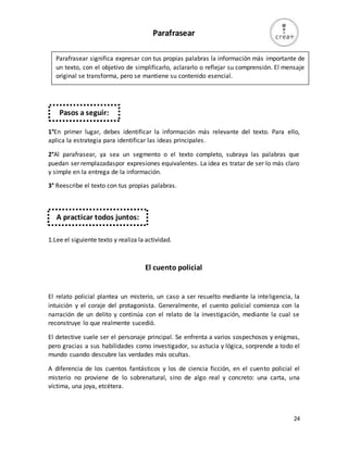 24
Parafrasear
1°En primer lugar, debes identificar la información más relevante del texto. Para ello,
aplica la estrategia para identificar las ideas principales.
2°Al parafrasear, ya sea un segmento o el texto completo, subraya las palabras que
puedan ser remplazadaspor expresiones equivalentes. La idea es tratar de ser lo más claro
y simple en la entrega de la información.
3° Reescribe el texto con tus propias palabras.
1.Lee el siguiente texto y realiza la actividad.
El cuento policial
El relato policial plantea un misterio, un caso a ser resuelto mediante la inteligencia, la
intuición y el coraje del protagonista. Generalmente, el cuento policial comienza con la
narración de un delito y continúa con el relato de la investigación, mediante la cual se
reconstruye lo que realmente sucedió.
El detective suele ser el personaje principal. Se enfrenta a varios sospechosos y enigmas,
pero gracias a sus habilidades como investigador, su astucia y lógica, sorprende a todo el
mundo cuando descubre las verdades más ocultas.
A diferencia de los cuentos fantásticos y los de ciencia ficción, en el cuento policial el
misterio no proviene de lo sobrenatural, sino de algo real y concreto: una carta, una
víctima, una joya, etcétera.
Parafrasear significa expresar con tus propias palabras la información más importante de
un texto, con el objetivo de simplificarlo, aclararlo o reflejar su comprensión. El mensaje
original se transforma, pero se mantiene su contenido esencial.
Pasos a seguir:
A practicar todos juntos:
 