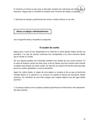 25
El misterio y la forma en que este se descubre siempre han sido temas de interés para la
literatura. ¡Seguro que a ti también te atrapan estas historias de intriga y suspenso!
1. Reúnanse en parejas y parafraseen por turnos el texto anterior en voz alta.
Lee el siguiente texto y responde las preguntas:
El cazador de sueños
Seguro que a veces te has despertado en la mitad de la noche porque habías tenido una
pesadilla. Y es que los terrores nocturnos han acompañado a los seres humanos desde
que el mundo es mundo.
Por eso algunos pueblos han intentado combatir esos miedos de una curiosa manera. En
el norte de América existe una tribu sioux, la de los lakota, que hace muchos años inventó
un objeto para atrapar los malos sueños. Se trata de una especie de tela de araña que deja
pasar los sueños agradables y caza las pesadillas.
Según los indios lakota, el origen de este objeto se remonta al día en que un hechicero
llamado Iktomi se le apareció a un anciano y le explicó la manera de construirlo. Desde
entonces, los miembros de esta tribu cuelgan este singular objeto cerca del lugar donde
duermen.
1. En parejas expresa con tus propias palabras (parafrasea) la información más importante
del texto anterior.
Ahora a trabajar individualmente:
 