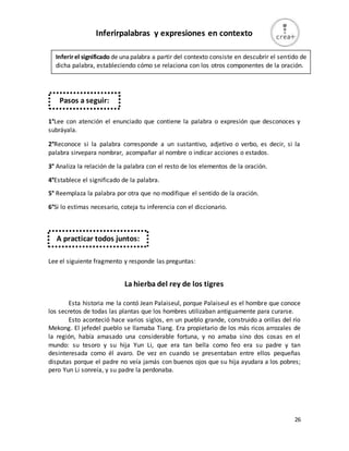 26
Inferirpalabras y expresiones en contexto
1°Lee con atención el enunciado que contiene la palabra o expresión que desconoces y
subráyala.
2°Reconoce si la palabra corresponde a un sustantivo, adjetivo o verbo, es decir, si la
palabra sirvepara nombrar, acompañar al nombre o indicar acciones o estados.
3° Analiza la relación de la palabra con el resto de los elementos de la oración.
4°Establece el significado de la palabra.
5° Reemplaza la palabra por otra que no modifique el sentido de la oración.
6°Si lo estimas necesario, coteja tu inferencia con el diccionario.
Lee el siguiente fragmento y responde las preguntas:
La hierba del rey de los tigres
Esta historia me la contó Jean Palaiseul, porque Palaiseul es el hombre que conoce
los secretos de todas las plantas que los hombres utilizaban antiguamente para curarse.
Esto aconteció hace varios siglos, en un pueblo grande, construido a orillas del río
Mekong. El jefedel pueblo se llamaba Tiang. Era propietario de los más ricos arrozales de
la región, había amasado una considerable fortuna, y no amaba sino dos cosas en el
mundo: su tesoro y su hija Yun Li, que era tan bella como feo era su padre y tan
desinteresada como él avaro. De vez en cuando se presentaban entre ellos pequeñas
disputas porque el padre no veía jamás con buenos ojos que su hija ayudara a los pobres;
pero Yun Li sonreía, y su padre la perdonaba.
Inferirel significado de unapalabra a partir del contexto consiste en descubrir el sentido de
dicha palabra, estableciendo cómo se relaciona con los otros componentes de la oración.
Pasos a seguir:
A practicar todos juntos:
 