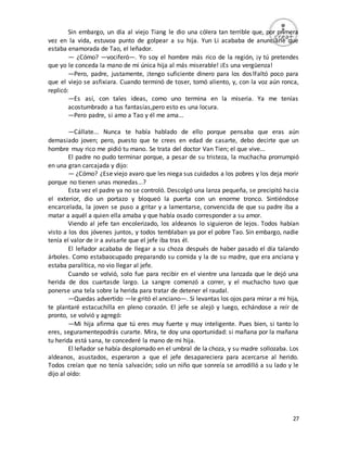 27
Sin embargo, un día al viejo Tiang le dio una cólera tan terrible que, por primera
vez en la vida, estuvoa punto de golpear a su hija. Yun Li acababa de anunciarle que
estaba enamorada de Tao, el leñador.
— ¿Cómo? —vociferó—. Yo soy el hombre más rico de la región, ¡y tú pretendes
que yo le conceda la mano de mi única hija al más miserable! ¡Es una vergüenza!
—Pero, padre, justamente, ¡tengo suficiente dinero para los dos!Faltó poco para
que el viejo se asfixiara. Cuando terminó de toser, tomó aliento, y, con la voz aún ronca,
replicó:
—Es así, con tales ideas, como uno termina en la miseria. Ya me tenías
acostumbrado a tus fantasías,pero esto es una locura.
—Pero padre, si amo a Tao y él me ama...
—Cállate... Nunca te había hablado de ello porque pensaba que eras aún
demasiado joven; pero, puesto que te crees en edad de casarte, debo decirte que un
hombre muy rico me pidió tu mano. Se trata del doctor Van Tien; el que vive...
El padre no pudo terminar porque, a pesar de su tristeza, la muchacha prorrumpió
en una gran carcajada y dijo:
— ¿Cómo? ¿Ese viejo avaro que les niega sus cuidados a los pobres y los deja morir
porque no tienen unas monedas...?
Esta vez el padre ya no se controló. Descolgó una lanza pequeña, se precipitó hacia
el exterior, dio un portazo y bloqueó la puerta con un enorme tronco. Sintiéndose
encarcelada, la joven se puso a gritar y a lamentarse, convencida de que su padre iba a
matar a aquél a quien ella amaba y que había osado corresponder a su amor.
Viendo al jefe tan encolerizado, los aldeanos lo siguieron de lejos. Todos habían
visto a los dos jóvenes juntos, y todos temblaban ya por el pobre Tao. Sin embargo, nadie
tenía el valor de ir a avisarle que el jefe iba tras él.
El leñador acababa de llegar a su choza después de haber pasado el día talando
árboles. Como estabaocupado preparando su comida y la de su madre, que era anciana y
estaba paralítica, no vio llegar al jefe.
Cuando se volvió, solo fue para recibir en el vientre una lanzada que le dejó una
herida de dos cuartasde largo. La sangre comenzó a correr, y el muchacho tuvo que
ponerse una tela sobre la herida para tratar de detener el raudal.
—Quedas advertido —le gritó el anciano—. Si levantas los ojos para mirar a mi hija,
te plantaré estacuchilla en pleno corazón. El jefe se alejó y luego, echándose a reír de
pronto, se volvió y agregó:
—Mi hija afirma que tú eres muy fuerte y muy inteligente. Pues bien, si tanto lo
eres, seguramentepodrás curarte. Mira, te doy una oportunidad: si mañana por la mañana
tu herida está sana, te concederé la mano de mi hija.
El leñador se había desplomado en el umbral de la choza, y su madre sollozaba. Los
aldeanos, asustados, esperaron a que el jefe desapareciera para acercarse al herido.
Todos creían que no tenía salvación; solo un niño que sonreía se arrodilló a su lado y le
dijo al oído:
 
