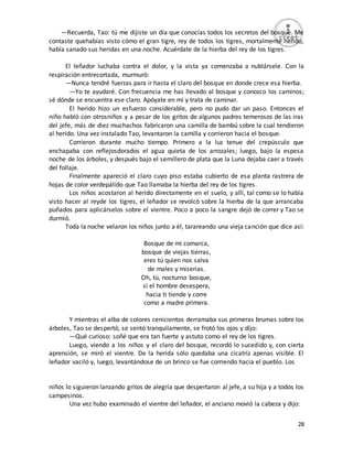 28
—Recuerda, Tao: tú me dijiste un día que conocías todos los secretos del bosque. Me
contaste quehabías visto cómo el gran tigre, rey de todos los tigres, mortalmente herido,
había sanado sus heridas en una noche. Acuérdate de la hierba del rey de los tigres.
El leñador luchaba contra el dolor, y la vista ya comenzaba a nublársele. Con la
respiración entrecortada, murmuró:
—Nunca tendré fuerzas para ir hasta el claro del bosque en donde crece esa hierba.
—Yo te ayudaré. Con frecuencia me has llevado al bosque y conozco los caminos;
sé dónde se encuentra ese claro. Apóyate en mí y trata de caminar.
El herido hizo un esfuerzo considerable, pero no pudo dar un paso. Entonces el
niño habló con otrosniños y a pesar de los gritos de algunos padres temerosos de las iras
del jefe, más de diez muchachos fabricaron una camilla de bambú sobre la cual tendieron
al herido. Una vez instalado Tao, levantaron la camilla y corrieron hacia el bosque.
Corrieron durante mucho tiempo. Primero a la luz tenue del crepúsculo que
enchapaba con reflejosdorados el agua quieta de los arrozales; luego, bajo la espesa
noche de los árboles, y después bajo el semillero de plata que la Luna dejaba caer a través
del follaje.
Finalmente apareció el claro cuyo piso estaba cubierto de esa planta rastrera de
hojas de color verdepálido que Tao llamaba la hierba del rey de los tigres.
Los niños acostaron al herido directamente en el suelo, y allí, tal como se lo había
visto hacer al reyde los tigres, el leñador se revolcó sobre la hierba de la que arrancaba
puñados para aplicárselos sobre el vientre. Poco a poco la sangre dejó de correr y Tao se
durmió.
Toda la noche velaron los niños junto a él, tarareando una vieja canción que dice así:
Bosque de mi comarca,
bosque de viejas tierras,
eres tú quien nos salva
de males y miserias.
Oh, tú, nocturno bosque,
si el hombre desespera,
hacia ti tiende y corre
como a madre primera.
Y mientras el alba de colores cenicientos derramaba sus primeras brumas sobre los
árboles, Tao se despertó, se sentó tranquilamente, se frotó los ojos y dijo:
—Qué curioso: soñé que era tan fuerte y astuto como el rey de los tigres.
Luego, viendo a los niños y el claro del bosque, recordó lo sucedido y, con cierta
aprensión, se miró el vientre. De la herida sólo quedaba una cicatriz apenas visible. El
leñador vaciló y, luego, levantándose de un brinco se fue corriendo hacia el pueblo. Los
niños lo siguieron lanzando gritos de alegría que despertaron al jefe, a su hija y a todos los
campesinos.
Una vez hubo examinado el vientre del leñador, el anciano movió la cabeza y dijo:
 