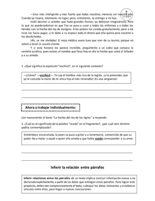 29
—Eres más inteligente y más fuerte que todos nosotros; mereces ser nuestro jefe.
Cuando yo muera, tútomarás mi lugar; pero, entretanto, te entrego a mi hija.
Inútil decirles a ustedes que hubo grandes fiestas; ya debieron imaginárselo. Pero
lo que no puedenadivinar es que Tao se puso a curar a todos los enfermos y a todos los
heridos con la hierba del rey de lostigres. A los pobres los curaba gratuitamente, pero a los
ricos los hacía pagar, y le daba a su esposa todo el dinero que ella quería para socorrer a
los desdichados.
¡Ah, se me olvidaba! El viejo médico avaro tuvo que vivir de su tesoro, porque no
volvió a tener ni unsolo cliente.
Y si esta historia les parece increíble, pregúntenle a un sabio que conozca la
centella asiática, pues estees el nombre que lleva hoy en día la hierba que salvó al leñador
y a su amada.
1. ¿Qué significa la expresión “vociferó”, en el siguiente contexto?
_________________________________________________________________________
_________________________________________________________________________
Lee nuevamente el texto “La hierba del rey de los tigres” y responde.
1. ¿Cuál es el significado de la palabra “osado” en el fragmento?, ¿por cuál otro término
podría serreemplazado?
_________________________________________________________________________
_________________________________________________________________________
Inferir la relación entre párrafos
Ahora a trabajar individualmente:
Inferir relaciones entre los párrafos de un texto implica concluir información nueva o no
declaradaexplícitamente, a partir de los datos que entregan estos párrafos. Para lograr este
propósito, debes leer comprensivamente el texto, subrayar los datos relevantes y establecer
vínculos entre ellos, para llegar a nuevas conclusiones.
—¿Cómo? —vociferó—. Yo soy el hombre más rico de la región, ¡y tú pretendes que
yo le conceda la mano de mi única hija al más miserable! ¡Es una vergüenza!
Sintiéndose encarcelada, la joven se puso a gritar y a lamentarse, convencida de que su
padre iba a matar a aquél a quien ella amaba y que había osado corresponder a su amor.
 