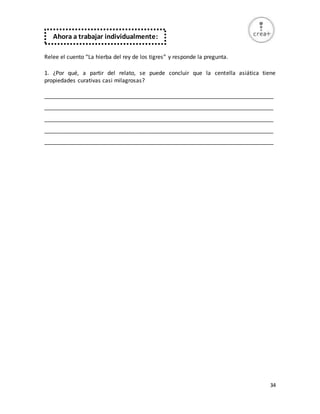 34
Relee el cuento “La hierba del rey de los tigres” y responde la pregunta.
1. ¿Por qué, a partir del relato, se puede concluir que la centella asiática tiene
propiedades curativas casi milagrosas?
_________________________________________________________________________
_________________________________________________________________________
_________________________________________________________________________
_________________________________________________________________________
_________________________________________________________________________
Ahora a trabajar individualmente:
 