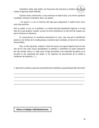 36
Untombina había oído hablar con frecuencia del monstruo y también sabía dónde
estaba el lago que aquél habitaba.
Cayeron lluvias torrenciales y muy continuas en todo el país, y las tierras quedaron
inundadas; entonces Untombina dijo a sus padres:
—Yo quiero ir a ver al monstruo del lago para preguntarle si podría hacer cesar
esta lluvia pertinaz.
Pero su padre, el rey, se lo prohibió, y su madre derramó abundantes lágrimas a la sola
idea de lo que pudiese suceder, ya que era terca Untombina y lo más fácil de suponer era
que el monstruo la devorase.
En consecuencia, la muchacha permaneció en casa, más que por la prohibición
paterna y los llantos de la madre,porque, estando el país inundado, se hacían los caminos
intransitables.
Pero, al año siguiente, empezó a llover de nuevo y las aguas llegaron hasta lo más
alto de los más altos muros querodeaban el poblado, y Untombina no pudo contenerse
por más tiempo. Quiso ir a toda costa al lago encantado y fue imposible disuadirla; ya ni
escuchó la voz autorizada del padre, ni las lágrimas de desconsuelo de la madre la
cambiaron de propósito. (...)
1. Aparte de la valentía,¿qué otra característicade Untombinase puededesprender del texto?
_________________________________________________________________________
_________________________________________________________________________
_________________________________________________________________________
________________________________________________________________________
Ahora a trabajar individualmente:
 