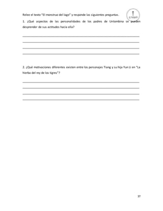 37
Relee el texto “El monstruo del lago” y responde las siguientes preguntas.
1. ¿Qué aspectos de las personalidades de los padres de Untombina se pueden
desprender de sus actitudes hacia ella?
_________________________________________________________________________
_________________________________________________________________________
_________________________________________________________________________
_________________________________________________________________________
2. ¿Qué motivaciones diferentes existen entre los personajes Tiang y su hija Yun Li en “La
hierba del rey de los tigres”?
_________________________________________________________________________
_________________________________________________________________________
_________________________________________________________________________
_________________________________________________________________________
 