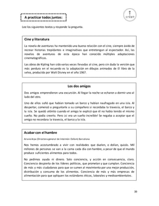 39
Lee los siguientes textos y responde la pregunta.
A practicar todos juntos:
Cine y literatura
La novela de aventuras ha mantenido una buena relación con el cine, siempre ávido de
recrear historias trepidantes e imaginativas que entretengan al espectador. Así, las
novelas de aventuras de esta época han conocido múltiples adaptaciones
cinematográficas.
Las obras de Kipling han sido varias veces llevadas al cine, pero sin duda la versión que
más perdura en el recuerdo es la adaptación en dibujos animados de El libro de la
selva, producida por Walt Disney en el año 1967.
Los dos amigos
Dos amigos emprendieron una excursión. Al llegar la noche se echaron a dormir uno al
lado del otro.
Uno de ellos soñó que habían tomado un barco y habían naufragado en una isla. Al
despertar, comenzó a preguntarle a su compañero si recordaba la travesía, el barco y
la isla. Se quedó atónito cuando el amigo le explicó que él no había tenido el mismo
sueño. No podía creerlo. Pero ¡si era un sueño increíble! Se negaba a aceptar que el
amigo no recordara la travesía, el barco y la isla.
Acabar con el hambre
ArianeArpa (Directora general de Intermón Oxfam) Barcelona
Nos hemos acostumbrado a vivir con realidades que duelen, o dolían, quizás. Mil
millones de personas se van a la cama cada día con hambre, a pesar de que el mundo
produce suficientes alimentos para todos.
No pedimos ayuda ni dinero. Solo conciencia, y acción en consecuencia, claro.
Conciencia despierta de los líderes políticos, que prometan y que cumplan. Conciencia
de más y más ciudadanos para que se sumen al movimiento por una mejor producción,
distribución y consumo de los alimentos. Conciencia de más y más empresas de
alimentación para que apliquen los estándares éticos, laborales y medioambientales.
 