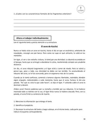 40
1. ¿Cuáles son las características formales de los fragmentos anteriores?
_________________________________________________________________________
_________________________________________________________________________
_________________________________________________________________________
_________________________________________________________________________
Lee el siguiente texto y presta atención a su estructura.
El asno de Kuichú
Nunca se había visto un asno en Kuichú, hasta el día en que un excéntrico, anhelante de
novedades, encargó uno por barco. Pero como no supo en qué utilizarlo, lo soltó en las
montañas.
Un tigre, al ver a tan extraña criatura, lo tomó por una divinidad. Lo observó escondido en
el bosque, hasta que se arriesgó a abandonar la selva, manteniendo siempre una prudente
distancia.
Un día, el asno rebuznó largamente y el tigre echó a correr de miedo. Pero se volvió y
pensó que, pese a todo, esa divinidad no debía ser tan terrible. Ya acostumbrado al
rebuzno del asno, se le fue acercando, pero sin exponerse más de la cuenta.
Cuando ya le tomó confianza, comenzó a tomarse algunas libertades, rozándolo, dándole
algún empujón, molestándolo a cada momento; hasta que el asno, furioso, le dio una
patada. "Así que es esto lo que sabe hacer", se dijo el tigre. Y saltando sobre el asno lo
destrozó y devoró.
¡Pobre asno! Parecía poderoso por su tamaño y temible por sus rebuznos. Si no hubiese
mostrado todo su talento con la coz, el tigre feroz nunca lo hubiera atacado. Pero, con su
patada, el asno firmó su sentencia de muerte.
1. Menciona la información que entrega el texto.
2. Identifica el propósito.
3. Reconoce la estructura del texto y luego subraya, en el mismo texto, cada parte para
indicar el esquema correspondiente.
Ahora a trabajar individualmente:
 