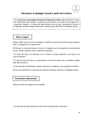 41
Reconocer la tipología textual a partir de la forma
1°Sigue todos los pasos de la estrategia 1: identifica el tipo de información que entrega el
texto, su propósito y su organización.
2° Observa la silueta del texto: el título, las imágenes que lo acompañan, la presentación
formal. Puedes ayudarte con las siguientes preguntas:
• El título del texto, ¿lo relaciono con un cuento, un texto expositivo, una noticia, una
carta al director?
• El tipo de letra del texto y su presentación, ¿me hacen pensar en un periódico, página
web, libro de texto?
• ¿Con qué tipo de información puedo relacionar las imágenes que acompañan el texto?
3° Una vez analizados en cada texto los aspectos formales, identifica la tipología textual.
Relee los textos de la página 39 y responde.
1. ¿A qué tipo de texto pertenece cada uno de los fragmentos anteriores?
Para reconocer a qué categoríatextual corresponde un texto, debes identificar el tipo
de información que entrega, su propósito comunicativo y el modo en que organiza el
contenido. Además, la silueta del texto (títulos, tipo de letra, presentación formal e
imágenes) también entrega información relevante para identificar la tipología textual.
Pasos a seguir:
A practicar todos juntos:
 