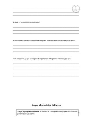43
________________________________________________________________________________
________________________________________________________________________________
________________________________________________________________________________
3. ¿Cuál essu propósitocomunicativo?
________________________________________________________________________________
________________________________________________________________________________
________________________________________________________________________________
4. El título de la presentaciónformal e imágenes,¿soncaracterísticosde qué tipode texto?
________________________________________________________________________________
________________________________________________________________________________
________________________________________________________________________________
5. En conclusión,¿aqué tipologíatextual pertenece el fragmentoanterior?¿porqué?
________________________________________________________________________________
________________________________________________________________________________
________________________________________________________________________________
________________________________________________________________________________
________________________________________________________________________________
Juzgar el propósito del texto
Juzgar el propósito del texto es reconocer si cumple con el propósito o finalidad
para lo cual fue escrito.
 