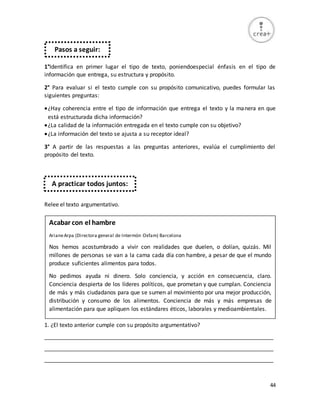 44
1°Identifica en primer lugar el tipo de texto, poniendoespecial énfasis en el tipo de
información que entrega, su estructura y propósito.
2° Para evaluar si el texto cumple con su propósito comunicativo, puedes formular las
siguientes preguntas:
¿Hay coherencia entre el tipo de información que entrega el texto y la manera en que
está estructurada dicha información?
¿La calidad de la información entregada en el texto cumple con su objetivo?
¿La información del texto se ajusta a su receptor ideal?
3° A partir de las respuestas a las preguntas anteriores, evalúa el cumplimiento del
propósito del texto.
Relee el texto argumentativo.
1. ¿El texto anterior cumple con su propósito argumentativo?
_________________________________________________________________________
_________________________________________________________________________
_________________________________________________________________________
Pasos a seguir:
A practicar todos juntos:
Acabar con el hambre
ArianeArpa (Directora general de Intermón Oxfam) Barcelona
Nos hemos acostumbrado a vivir con realidades que duelen, o dolían, quizás. Mil
millones de personas se van a la cama cada día con hambre, a pesar de que el mundo
produce suficientes alimentos para todos.
No pedimos ayuda ni dinero. Solo conciencia, y acción en consecuencia, claro.
Conciencia despierta de los líderes políticos, que prometan y que cumplan. Conciencia
de más y más ciudadanos para que se sumen al movimiento por una mejor producción,
distribución y consumo de los alimentos. Conciencia de más y más empresas de
alimentación para que apliquen los estándares éticos, laborales y medioambientales.
 