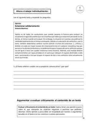 45
Lee el siguiente texto y responde las preguntas:
1. ¿El texto anterior cumple con su propósito comunicativo? ¿por qué?
_________________________________________________________________________
_________________________________________________________________________
_________________________________________________________________________
_________________________________________________________________________
_________________________________________________________________________
_________________________________________________________________________
Argumentar o evaluar críticamente el contenido de un texto
Ahora a trabajar individualmente:
Evaluar críticamente el contenidode un texto implica tener una opinión o juicio
sobre él, que interprete los aspectos negativos o positivos que podemos
observar. Dicha opinión o juicio debe ser respaldado por razones o argumentos
basados en el texto o en las creencias o valores personales.
Opinión
Estacionar solidariamente
AntonioMartínez
Sabido es de todos los conductores que cuando sacamos la licencia para conducir no
estudiamosningúndocumento que nos enseñara que había que estacionar pensando en los
demás, al menos cuando yo la saqué. Sin embargo, la situación en nuestras vías públicas ha
cambiadototalmente de untiempoaestaparte, debido a la saturación de vehículos y, por lo
tanto, también deberíamos cambiar nuestra actitud a la hora de estacionar. (...) Ahora, y
debido a la cada vez mayor escasez de estacionamientos en cualquier vía pública, hay que
pensarenlosdemásconductoresy nopodemosocuparel espaciode varios vehículos porque
nos dé igual si otros van a poder estacionar como nosotros. Además, esta medida debería
complementarse con rayas pintadas en el suelo que indiquen el espacio destinado a cada
auto, sancionando a los que ocupan el espacio de dos o tres vehículos como actualmente
viene ocurriendo.
 