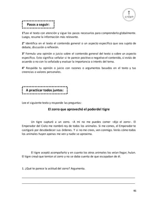46
1°Lee el texto con atención y sigue los pasos necesarios para comprenderlo globalmente.
Luego, resume la información más relevante.
2° Identifica en el texto el contenido general o un aspecto específico que sea sujeto de
debate, discusión o reflexión.
3° Formula una opinión o juicio sobre el contenido general del texto o sobre un aspecto
específico. Esto significa señalar si te parece positivo o negativo el contenido, si estás de
acuerdo o no con lo señalado y evaluar la importancia o interés del tema.
4° Respalda tu opinión o juicio con razones o argumentos basados en el texto y tus
creencias o valores personales.
Lee el siguiente texto y responde las preguntas:
El zorro que aprovechó el poderdel tigre
Un tigre capturó a un zorro. −A mí no me puedes comer −dijo el zorro−. El
Emperador del Cielo me nombró rey de todos los animales. Si me comes, el Emperador te
castigará por desobedecer sus órdenes. Y si no me crees, ven conmigo. Verás cómo todos
los animales huyen apenas me ven y nadie se aproxima.
El tigre aceptó acompañarlo y en cuanto los otros animales los veían llegar, huían.
El tigre creyó que temían al zorro y no se daba cuenta de que escapaban de él.
1. ¿Qué te parece la actitud del zorro? Argumenta.
_________________________________________________________________________
_________________________________________________________________________
Pasos a seguir:
A practicar todos juntos:
 