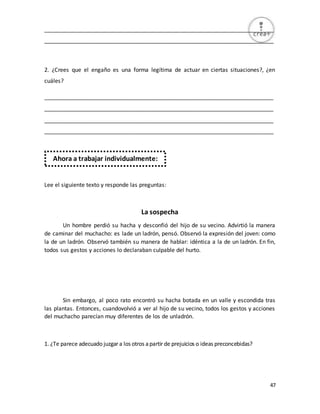 47
_________________________________________________________________________
_________________________________________________________________________
2. ¿Crees que el engaño es una forma legítima de actuar en ciertas situaciones?, ¿en
cuáles?
_________________________________________________________________________
_________________________________________________________________________
_________________________________________________________________________
_________________________________________________________________________
Lee el siguiente texto y responde las preguntas:
La sospecha
Un hombre perdió su hacha y desconfió del hijo de su vecino. Advirtió la manera
de caminar del muchacho: es lade un ladrón, pensó. Observó la expresión del joven: como
la de un ladrón. Observó también su manera de hablar: idéntica a la de un ladrón. En fin,
todos sus gestos y acciones lo declaraban culpable del hurto.
Sin embargo, al poco rato encontró su hacha botada en un valle y escondida tras
las plantas. Entonces, cuandovolvió a ver al hijo de su vecino, todos los gestos y acciones
del muchacho parecían muy diferentes de los de unladrón.
1. ¿Te parece adecuado juzgar a los otros apartir de prejuicios o ideas preconcebidas?
Ahora a trabajar individualmente:
 