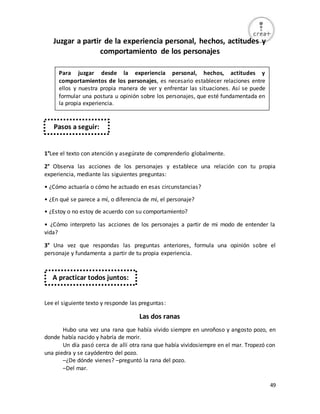 49
Juzgar a partir de la experiencia personal, hechos, actitudes y
comportamiento de los personajes
1°Lee el texto con atención y asegúrate de comprenderlo globalmente.
2° Observa las acciones de los personajes y establece una relación con tu propia
experiencia, mediante las siguientes preguntas:
• ¿Cómo actuaría o cómo he actuado en esas circunstancias?
• ¿En qué se parece a mí, o diferencia de mí, el personaje?
• ¿Estoy o no estoy de acuerdo con su comportamiento?
• ¿Cómo interpreto las acciones de los personajes a partir de mi modo de entender la
vida?
3° Una vez que respondas las preguntas anteriores, formula una opinión sobre el
personaje y fundamenta a partir de tu propia experiencia.
Lee el siguiente texto y responde las preguntas:
Las dos ranas
Hubo una vez una rana que había vivido siempre en unroñoso y angosto pozo, en
donde había nacido y habría de morir.
Un día pasó cerca de allí otra rana que había vividosiempre en el mar. Tropezó con
una piedra y se cayódentro del pozo.
–¿De dónde vienes? –preguntó la rana del pozo.
–Del mar.
Para juzgar desde la experiencia personal, hechos, actitudes y
comportamientos de los personajes, es necesario establecer relaciones entre
ellos y nuestra propia manera de ver y enfrentar las situaciones. Así se puede
formular una postura u opinión sobre los personajes, que esté fundamentada en
la propia experiencia.
Pasos a seguir:
A practicar todos juntos:
 