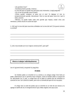 50
–¿Es grande el mar?
–Asombrosamente grande, inmenso.
La rana del pozo se quedó muy pensativa unos momentos y luego preguntó:
–¿Es el mar tan grande como mi pozo?
–¡Cómo puedes comparar tu pozo con el mar! Te digoque el mar es
excepcionalmente grande, descomunal. Pero la rana del pozo, fuera de sí por la
rabia, aseveró:
–Mentira, no puede haber nada más grande que mipozo; ¡nada! ¡Eres una
mentirosa y ahora mismo te echaré de aquí!
1. ¿Por qué la rana del pozo reacciona enfadada con la rana del mar? ¿Te parece correcta
su actitud?
_________________________________________________________________________
_________________________________________________________________________
_________________________________________________________________________
2. ¿Has reaccionado con ira en alguna conversación?, ¿por qué?
_________________________________________________________________________
_________________________________________________________________________
_________________________________________________________________________
Lee el siguiente texto y responde las preguntas:
El dedo
Un hombre pobre se encontró en su camino a un antiguo amigo. Este tenía un
poder sobrenatural que le permitía hacer milagros. Como el hombre pobre se quejará de
las dificultades de su vida, su amigo tocó con el dedo un ladrillo que de inmediato se
convirtió en oro. Se lo ofreció al pobre, pero este se lamentó de que eso era muy poco.
El amigo tocó un león de piedra que se convirtió en un león de oro macizo y lo
agregó al ladrillo de oro. El amigoinsistió en que ambos regalos eran poca cosa.
Ahora a trabajar individualmente:
 