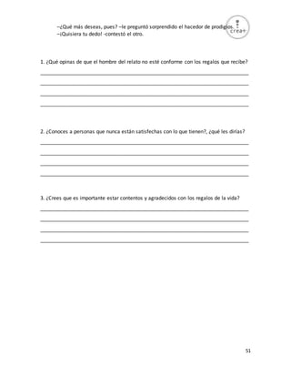 51
–¿Qué más deseas, pues? –le preguntó sorprendido el hacedor de prodigios.
–¡Quisiera tu dedo! -contestó el otro.
1. ¿Qué opinas de que el hombre del relato no esté conforme con los regalos que recibe?
_________________________________________________________________________
_________________________________________________________________________
_________________________________________________________________________
_________________________________________________________________________
2. ¿Conoces a personas que nunca están satisfechas con lo que tienen?, ¿qué les dirías?
_________________________________________________________________________
_________________________________________________________________________
_________________________________________________________________________
_________________________________________________________________________
3. ¿Crees que es importante estar contentos y agradecidos con los regalos de la vida?
_________________________________________________________________________
_________________________________________________________________________
_________________________________________________________________________
_________________________________________________________________________
 