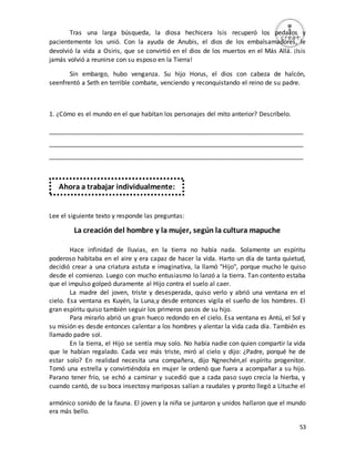 53
Tras una larga búsqueda, la diosa hechicera Isis recuperó los pedazos y
pacientemente los unió. Con la ayuda de Anubis, el dios de los embalsamadores, le
devolvió la vida a Osiris, que se convirtió en el dios de los muertos en el Más Allá. ¡Isis
jamás volvió a reunirse con su esposo en la Tierra!
Sin embargo, hubo venganza. Su hijo Horus, el dios con cabeza de halcón,
seenfrentó a Seth en terrible combate, venciendo y reconquistando el reino de su padre.
1. ¿Cómo es el mundo en el que habitan los personajes del mito anterior? Descríbelo.
_________________________________________________________________________
_________________________________________________________________________
_________________________________________________________________________
Lee el siguiente texto y responde las preguntas:
La creación del hombre y la mujer, según la cultura mapuche
Hace infinidad de lluvias, en la tierra no había nada. Solamente un espíritu
poderoso habitaba en el aire y era capaz de hacer la vida. Harto un día de tanta quietud,
decidió crear a una criatura astuta e imaginativa, la llamó "Hijo", porque mucho le quiso
desde el comienzo. Luego con mucho entusiasmo lo lanzó a la tierra. Tan contento estaba
que el impulso golpeó duramente al Hijo contra el suelo al caer.
La madre del joven, triste y desesperada, quiso verlo y abrió una ventana en el
cielo. Esa ventana es Kuyén, la Luna,y desde entonces vigila el sueño de los hombres. El
gran espíritu quiso también seguir los primeros pasos de su hijo.
Para mirarlo abrió un gran hueco redondo en el cielo. Esa ventana es Antú, el Sol y
su misión es desde entonces calentar a los hombres y alentar la vida cada día. También es
llamado padre sol.
En la tierra, el Hijo se sentía muy solo. No había nadie con quien compartir la vida
que le habían regalado. Cada vez más triste, miró al cielo y dijo: ¿Padre, porqué he de
estar solo? En realidad necesita una compañera, dijo Ngnechén,el espíritu progenitor.
Tomó una estrella y convirtiéndola en mujer le ordenó que fuera a acompañar a su hijo.
Parano tener frío, se echó a caminar y sucedió que a cada paso suyo crecía la hierba, y
cuando cantó, de su boca insectosy mariposas salían a raudales y pronto llegó a Lituche el
armónico sonido de la fauna. El joven y la niña se juntaron y unidos hallaron que el mundo
era más bello.
Ahora a trabajar individualmente:
 