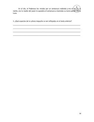 54
En el día, el Poderoso les miraba por un ventanuco redondo y era el Sol. En la
noche, era la madre del joven la queabría el ventanuco y mostraba su rostro pálido: era la
Luna.
1. ¿Qué aspectos de la cultura mapuche se ven reflejados en el texto anterior?
_________________________________________________________________________
_________________________________________________________________________
_________________________________________________________________________
_________________________________________________________________________
 