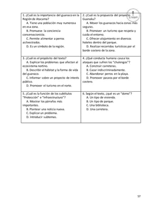 57
1. ¿Cuál es la importancia del guanaco en la
Región de Atacama?
A. Tiene una población muy numerosa
en esa zona.
B. Promueve la conciencia
conservacionista.
C. Permite alimentar a perros
asilvestrados.
D. Es un símbolo de la región.
2. ¿Cuál es la propuesta del proyecto
Guanaku?
A. Mover los guanacos hacia zonas más
seguras.
B. Promover un turismo que respeta y
cuida el entorno.
C. Ofrecer alojamiento en diversos
hoteles dentro del parque.
D. Realizar recorridos turísticos por el
borde costero de la zona.
3. ¿Cuál es el propósito del texto?
A. Explicar los problemas que afectan al
ecosistema nortino.
B. Describir el hábitat y la forma de vida
del guanaco.
C. Informar sobre un proyecto de interés
público.
D. Promover el turismo en el norte.
4. ¿Qué conducta humana causa los
ataques que sufren los “chulengos”?
A. Construir carreteras.
B. Cazar indiscriminadamente.
C. Abandonar perros en la playa.
D. Promover paseos por el borde
costero.
5. ¿Cuál es la función de los subtítulos
“Protección” e “Infraestructura”?
A. Mostrar los párrafos más
importantes.
B. Plantear una noticia nueva.
C. Explicar un problema.
D. Introducir subtemas.
6. Según el texto, ¿qué es un “domo”?
A. Un tipo de vivienda.
B. Un tipo de parque.
C. Una biblioteca.
D. Una carretera.
 