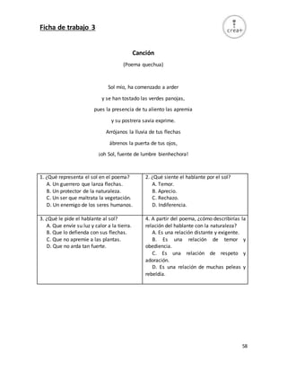 58
Ficha de trabajo 3
Canción
(Poema quechua)
Sol mío, ha comenzado a arder
y se han tostado las verdes panojas,
pues la presencia de tu aliento las apremia
y su postrera savia exprime.
Arrójanos la lluvia de tus flechas
ábrenos la puerta de tus ojos,
¡oh Sol, fuente de lumbre bienhechora!
1. ¿Qué representa el sol en el poema?
A. Un guerrero que lanza flechas.
B. Un protector de la naturaleza.
C. Un ser que maltrata la vegetación.
D. Un enemigo de los seres humanos.
2. ¿Qué siente el hablante por el sol?
A. Temor.
B. Aprecio.
C. Rechazo.
D. Indiferencia.
3. ¿Qué le pide el hablante al sol?
A. Que envíe su luz y calor a la tierra.
B. Que lo defienda con sus flechas.
C. Que no apremie a las plantas.
D. Que no arda tan fuerte.
4. A partir del poema, ¿cómo describirías la
relación del hablante con la naturaleza?
A. Es una relación distante y exigente.
B. Es una relación de temor y
obediencia.
C. Es una relación de respeto y
adoración.
D. Es una relación de muchas peleas y
rebeldía.
 