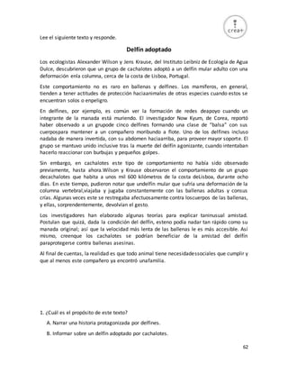 62
Lee el siguiente texto y responde.
Delfín adoptado
Los ecologistas Alexander Wilson y Jens Krause, del Instituto Leibniz de Ecología de Agua
Dulce, descubrieron que un grupo de cachalotes adoptó a un delfín mular adulto con una
deformación enla columna, cerca de la costa de Lisboa, Portugal.
Este comportamiento no es raro en ballenas y delfines. Los mamíferos, en general,
tienden a tener actitudes de protección haciaanimales de otras especies cuando estos se
encuentran solos o enpeligro.
En delfines, por ejemplo, es común ver la formación de redes deapoyo cuando un
integrante de la manada está muriendo. El investigador Now Kyum, de Corea, reportó
haber observado a un grupode cinco delfines formando una clase de “balsa” con sus
cuerpospara mantener a un compañero moribundo a flote. Uno de los delfines incluso
nadaba de manera invertida, con su abdomen haciaarriba, para proveer mayor soporte. El
grupo se mantuvo unido inclusive tras la muerte del delfín agonizante, cuando intentaban
hacerlo reaccionar con burbujas y pequeños golpes.
Sin embargo, en cachalotes este tipo de comportamiento no había sido observado
previamente, hasta ahora.Wilson y Krause observaron el comportamiento de un grupo
decachalotes que habita a unos mil 600 kilómetros de la costa deLisboa, durante ocho
días. En este tiempo, pudieron notar que undelfín mular que sufría una deformación de la
columna vertebral,viajaba y jugaba constantemente con las ballenas adultas y consus
crías. Algunas veces este se restregaba afectuosamente contra loscuerpos de las ballenas,
y ellas, sorprendentemente, devolvían el gesto.
Los investigadores han elaborado algunas teorías para explicar taninusual amistad.
Postulan que quizá, dada la condición del delfín, esteno podía nadar tan rápido como su
manada original; así que la velocidad más lenta de las ballenas le es más accesible. Así
mismo, creenque los cachalotes se podrían beneficiar de la amistad del delfín
paraprotegerse contra ballenas asesinas.
Al final de cuentas, la realidad es que todo animal tiene necesidadessociales que cumplir y
que al menos este compañero ya encontró unafamilia.
1. ¿Cuál es el propósito de este texto?
A. Narrar una historia protagonizada por delfines.
B. Informar sobre un delfín adoptado por cachalotes.
 
