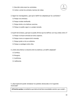 63
C. Describir cómo viven los cachalotes.
D. Invitar a visitar los animales marinos de Lisboa.
2. Según los investigadores, ¿por qué el delfín fue adoptado por los cachalotes?
A. Porque era amistoso.
B. Porque estaba moribundo.
C. Porque temía a las ballenas asesinas.
D. Porque no podía seguir a su propia manada.
3. A partir de la lectura, ¿por qué se puede afirmar que los delfines son muy unidos entre sí?
A. Porque no hacen amistad con otras especies.
B. Porque nunca se separan de la manada.
C. Porque jamás se les ve solitarios.
D. Porque se protegen entre ellos.
4. ¿Cómo describirías la relación entre las ballenas y el delfín adoptado?
A. Cariñosa.
B. Riesgosa.
C. Conflictiva.
D. Indiferente.
5. ¿Qué expresión puede reemplazar las palabras destacadas en el siguiente
enunciado?
Al finalde cuentas,larealidad es que todo animal tienenecesidades sociales que cumplir...
 