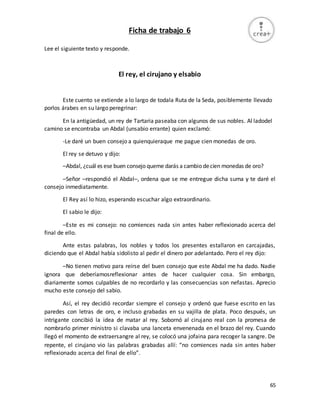 65
Ficha de trabajo 6
Lee el siguiente texto y responde.
El rey, el cirujano y elsabio
Este cuento se extiende a lo largo de todala Ruta de la Seda, posiblemente llevado
porlos árabes en su largo peregrinar:
En la antigüedad, un rey de Tartaria paseaba con algunos de sus nobles. Al ladodel
camino se encontraba un Abdal (unsabio errante) quien exclamó:
-Le daré un buen consejo a quienquieraque me pague cien monedas de oro.
El rey se detuvo y dijo:
–Abdal, ¿cuál es ese buen consejo queme darás a cambio decien monedas de oro?
–Señor –respondió el Abdal–, ordena que se me entregue dicha suma y te daré el
consejo inmediatamente.
El Rey así lo hizo, esperando escuchar algo extraordinario.
El sabio le dijo:
–Este es mi consejo: no comiences nada sin antes haber reflexionado acerca del
final de ello.
Ante estas palabras, los nobles y todos los presentes estallaron en carcajadas,
diciendo que el Abdal había sidolisto al pedir el dinero por adelantado. Pero el rey dijo:
–No tienen motivo para reírse del buen consejo que este Abdal me ha dado. Nadie
ignora que deberíamosreflexionar antes de hacer cualquier cosa. Sin embargo,
diariamente somos culpables de no recordarlo y las consecuencias son nefastas. Aprecio
mucho este consejo del sabio.
Así, el rey decidió recordar siempre el consejo y ordenó que fuese escrito en las
paredes con letras de oro, e incluso grabadas en su vajilla de plata. Poco después, un
intrigante concibió la idea de matar al rey. Sobornó al cirujano real con la promesa de
nombrarlo primer ministro si clavaba una lanceta envenenada en el brazo del rey. Cuando
llegó el momento de extraersangre al rey, se colocó una jofaina para recoger la sangre. De
repente, el cirujano vio las palabras grabadas allí: “no comiences nada sin antes haber
reflexionado acerca del final de ello”.
 