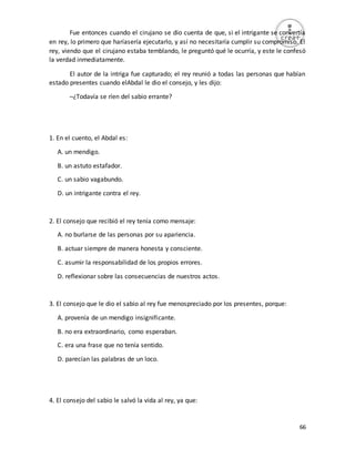66
Fue entonces cuando el cirujano se dio cuenta de que, si el intrigante se convertía
en rey, lo primero que haríasería ejecutarlo, y así no necesitaría cumplir su compromiso. El
rey, viendo que el cirujano estaba temblando, le preguntó qué le ocurría, y este le confesó
la verdad inmediatamente.
El autor de la intriga fue capturado; el rey reunió a todas las personas que habían
estado presentes cuando elAbdal le dio el consejo, y les dijo:
–¿Todavía se ríen del sabio errante?
1. En el cuento, el Abdal es:
A. un mendigo.
B. un astuto estafador.
C. un sabio vagabundo.
D. un intrigante contra el rey.
2. El consejo que recibió el rey tenía como mensaje:
A. no burlarse de las personas por su apariencia.
B. actuar siempre de manera honesta y consciente.
C. asumir la responsabilidad de los propios errores.
D. reflexionar sobre las consecuencias de nuestros actos.
3. El consejo que le dio el sabio al rey fue menospreciado por los presentes, porque:
A. provenía de un mendigo insignificante.
B. no era extraordinario, como esperaban.
C. era una frase que no tenía sentido.
D. parecían las palabras de un loco.
4. El consejo del sabio le salvó la vida al rey, ya que:
 