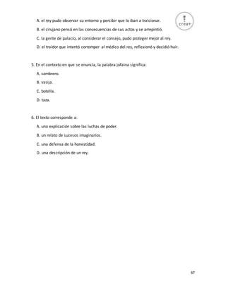 67
A. el rey pudo observar su entorno y percibir que lo iban a traicionar.
B. el cirujano pensó en las consecuencias de sus actos y se arrepintió.
C. la gente de palacio, al considerar el consejo, pudo proteger mejor al rey.
D. el traidor que intentó corromper al médico del rey, reflexionó y decidió huir.
5. En el contexto en que se enuncia, la palabra jofaina significa:
A. sombrero.
B. vasija.
C. botella.
D. taza.
6. El texto corresponde a:
A. una explicación sobre las luchas de poder.
B. un relato de sucesos imaginarios.
C. una defensa de la honestidad.
D. una descripción de un rey.
 
