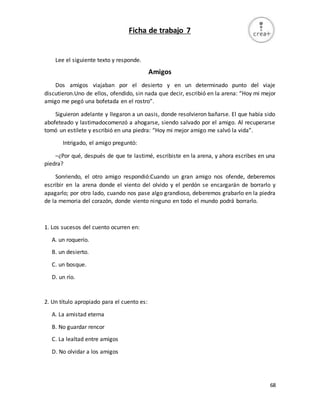 68
Ficha de trabajo 7
Lee el siguiente texto y responde.
Amigos
Dos amigos viajaban por el desierto y en un determinado punto del viaje
discutieron.Uno de ellos, ofendido, sin nada que decir, escribió en la arena: “Hoy mi mejor
amigo me pegó una bofetada en el rostro”.
Siguieron adelante y llegaron a un oasis, donde resolvieron bañarse. El que había sido
abofeteado y lastimadocomenzó a ahogarse, siendo salvado por el amigo. Al recuperarse
tomó un estilete y escribió en una piedra: “Hoy mi mejor amigo me salvó la vida”.
Intrigado, el amigo preguntó:
–¿Por qué, después de que te lastimé, escribiste en la arena, y ahora escribes en una
piedra?
Sonriendo, el otro amigo respondió:Cuando un gran amigo nos ofende, deberemos
escribir en la arena donde el viento del olvido y el perdón se encargarán de borrarlo y
apagarlo; por otro lado, cuando nos pase algo grandioso, deberemos grabarlo en la piedra
de la memoria del corazón, donde viento ninguno en todo el mundo podrá borrarlo.
1. Los sucesos del cuento ocurren en:
A. un roquerío.
B. un desierto.
C. un bosque.
D. un río.
2. Un título apropiado para el cuento es:
A. La amistad eterna
B. No guardar rencor
C. La lealtad entre amigos
D. No olvidar a los amigos
 